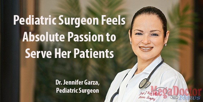Dr. Jennifer Garza is a pediatric general surgeon practicing at Valley Pediatric Surgical Specialists in McAllen and the Rio Grande Valley. She started practicing here in 2007. South Texas is fortunate to have a specialist like Dr. Garza because there are less than 1,000 pediatric surgeons in the country and in 2012 the U.S. Census officially reported a population of 313.9 million. “I am one of two pediatric surgeons south of Corpus Christi,” Dr. Garza told Mega Doctor News. 