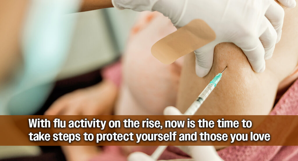 With flu activity on the rise, now is the time to take steps to protect yourself and those you love. Image for illustration purposes